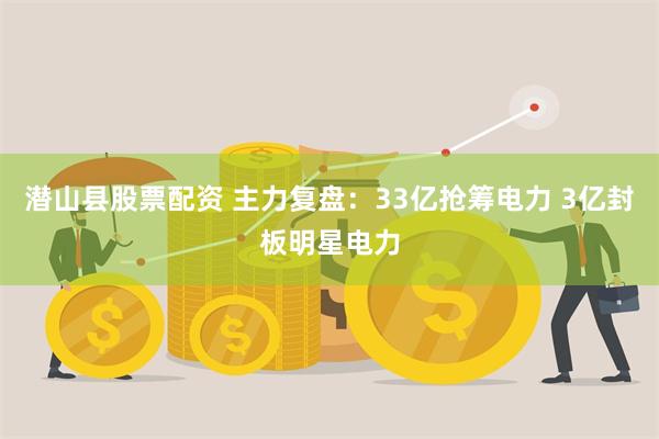 潜山县股票配资 主力复盘：33亿抢筹电力 3亿封板明星电力