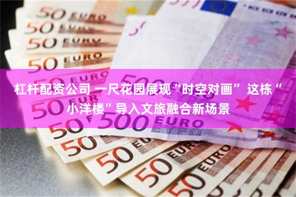 杠杆配资公司 一尺花园展现“时空对画” 这栋“小洋楼”导入文旅融合新场景