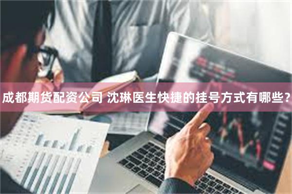 成都期货配资公司 沈琳医生快捷的挂号方式有哪些？