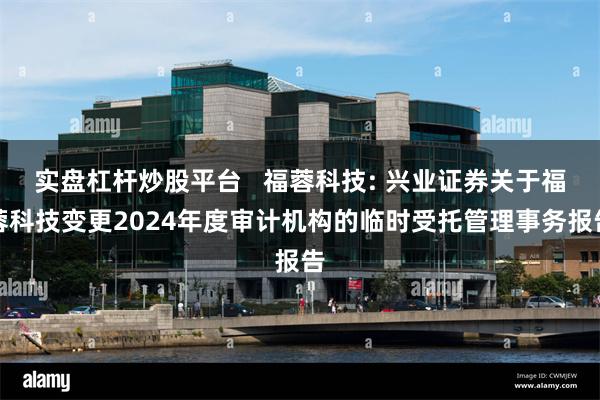 实盘杠杆炒股平台 福蓉科技: 兴业证券关于福蓉科技变更2024年度审计机构的临时受托管理事务报告