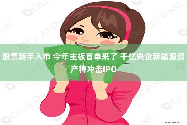 股票新手入市 今年主板首单来了 千亿央企新能源资产将冲击IPO