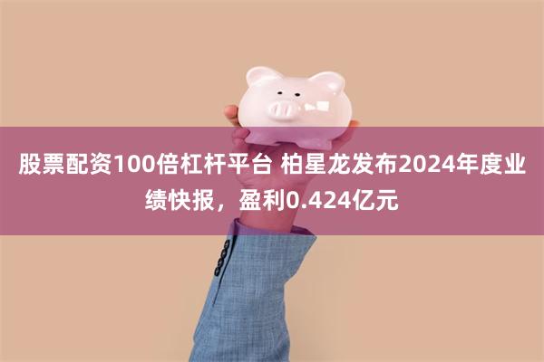 股票配资100倍杠杆平台 柏星龙发布2024年度业绩快报，盈利0.424亿元
