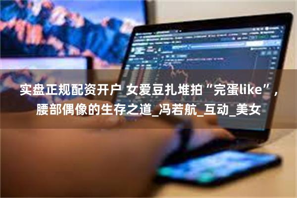 实盘正规配资开户 女爱豆扎堆拍“完蛋like”，腰部偶像的生存之道_冯若航_互动_美女