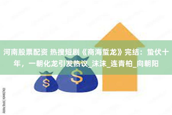 河南股票配资 热搜短剧《商海蜇龙》完结：蛰伏十年，一朝化龙引发热议_沫沫_连青柏_向朝阳