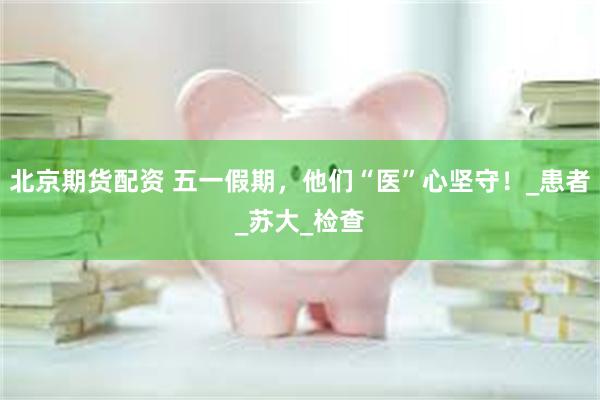 北京期货配资 五一假期，他们“医”心坚守！_患者_苏大_检查