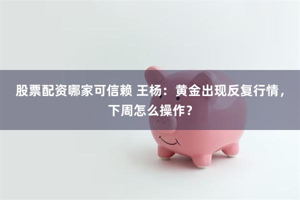 股票配资哪家可信赖 王杨：黄金出现反复行情，下周怎么操作？