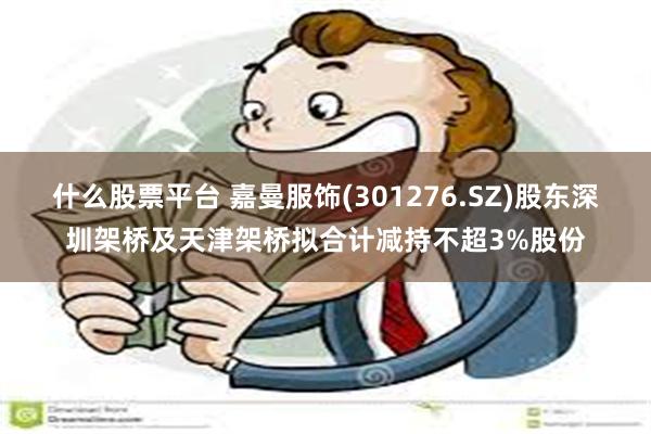 什么股票平台 嘉曼服饰(301276.SZ)股东深圳架桥及天津架桥拟合计减持不超3%股份