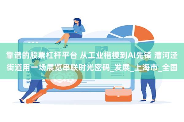 靠谱的股票杠杆平台 从工业楷模到AI先锋 漕河泾街道用一场展览串联时光密码_发展_上海市_全国
