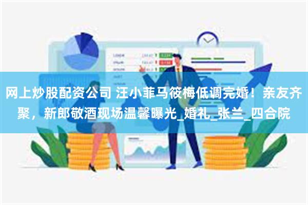 网上炒股配资公司 汪小菲马筱梅低调完婚！亲友齐聚，新郎敬酒现场温馨曝光_婚礼_张兰_四合院