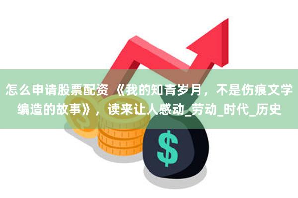 怎么申请股票配资 《我的知青岁月，不是伤痕文学编造的故事》，读来让人感动_劳动_时代_历史