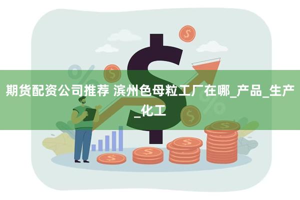 期货配资公司推荐 滨州色母粒工厂在哪_产品_生产_化工