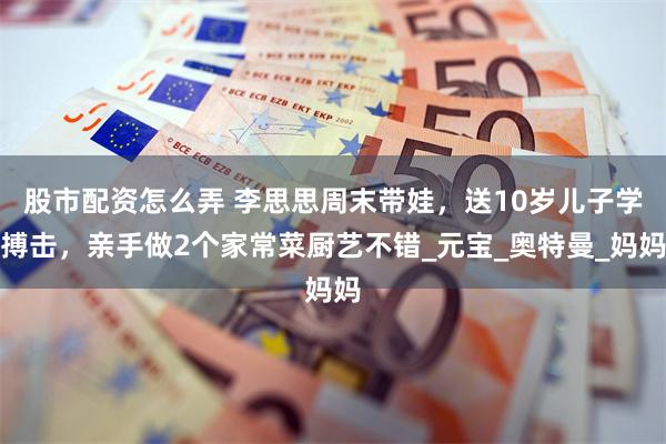 股市配资怎么弄 李思思周末带娃，送10岁儿子学搏击，亲手做2个家常菜厨艺不错_元宝_奥特曼_妈妈