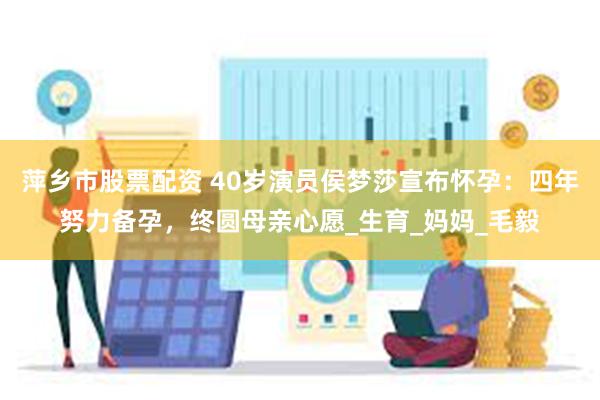 萍乡市股票配资 40岁演员侯梦莎宣布怀孕：四年努力备孕，终圆母亲心愿_生育_妈妈_毛毅