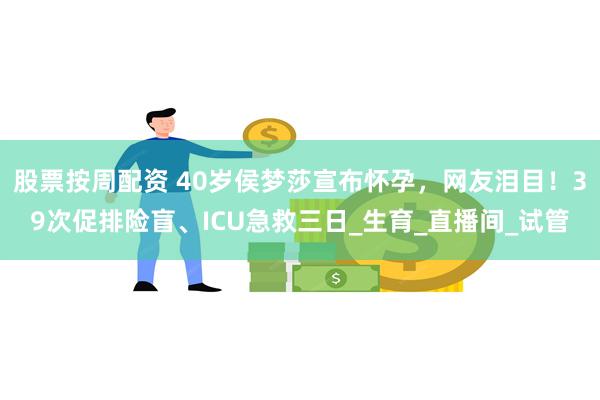 股票按周配资 40岁侯梦莎宣布怀孕，网友泪目！39次促排险盲、ICU急救三日_生育_直播间_试管