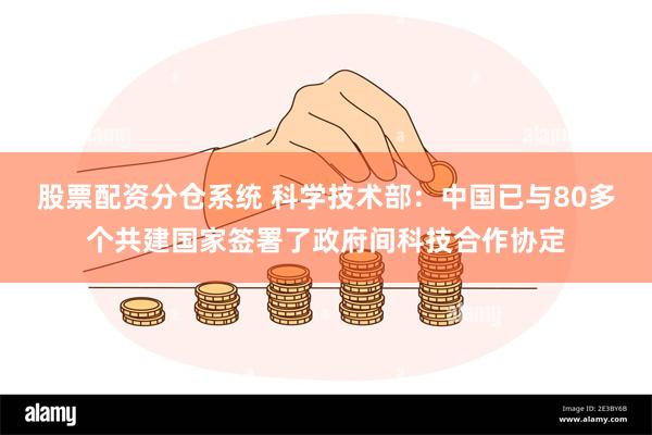 股票配资分仓系统 科学技术部：中国已与80多个共建国家签署了政府间科技合作协定