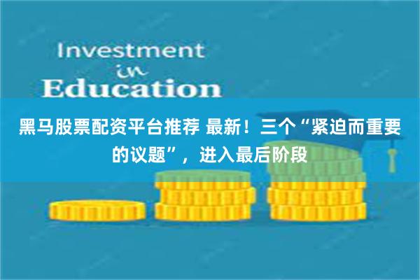 黑马股票配资平台推荐 最新！三个“紧迫而重要的议题”，进入最后阶段