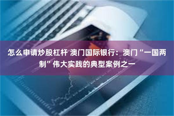 怎么申请炒股杠杆 澳门国际银行：澳门“一国两制”伟大实践的典型案例之一