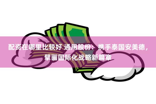 配资在哪里比较好 通用股份：携手泰国安美德，擘画国际化战略新篇章
