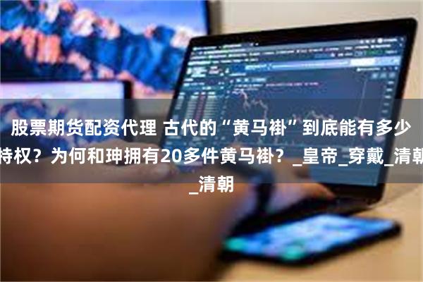 股票期货配资代理 古代的“黄马褂”到底能有多少特权？为何和珅拥有20多件黄马褂？_皇帝_穿戴_清朝