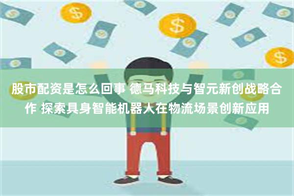 股市配资是怎么回事 德马科技与智元新创战略合作 探索具身智能机器人在物流场景创新应用