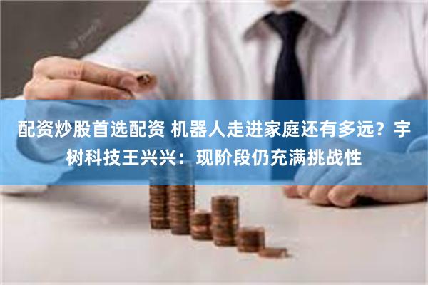 配资炒股首选配资 机器人走进家庭还有多远？宇树科技王兴兴：现阶段仍充满挑战性