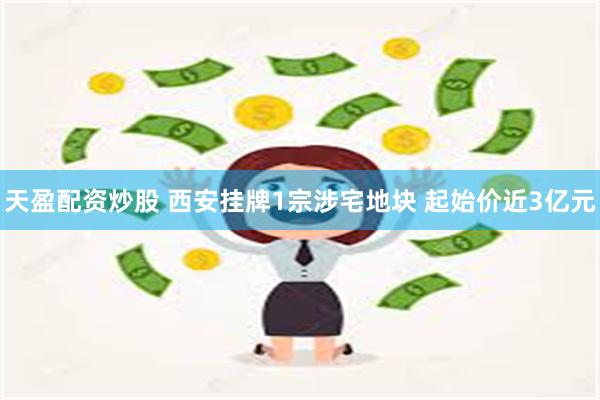 天盈配资炒股 西安挂牌1宗涉宅地块 起始价近3亿元