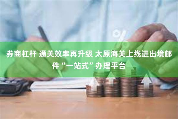 券商杠杆 通关效率再升级 太原海关上线进出境邮件“一站式”办理平台