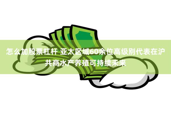 怎么加股票杠杆 亚太区域60余位高级别代表在沪共商水产养殖可持续未来
