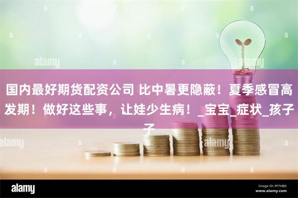国内最好期货配资公司 比中暑更隐蔽！夏季感冒高发期！做好这些事，让娃少生病！_宝宝_症状_孩子