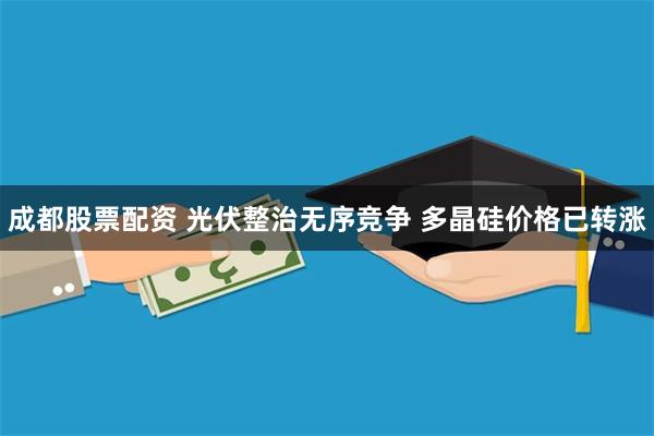 成都股票配资 光伏整治无序竞争 多晶硅价格已转涨