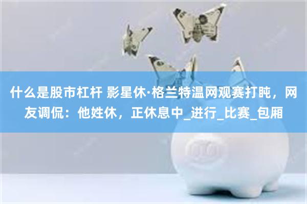 什么是股市杠杆 影星休·格兰特温网观赛打盹，网友调侃：他姓休，正休息中_进行_比赛_包厢