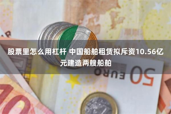 股票里怎么用杠杆 中国船舶租赁拟斥资10.56亿元建造两艘船舶