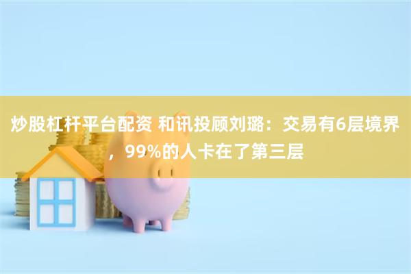 炒股杠杆平台配资 和讯投顾刘璐：交易有6层境界，99%的人卡在了第三层