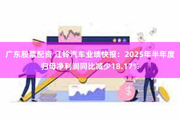 广东股票配资 江铃汽车业绩快报：2025年半年度归母净利润同比减少18.17%