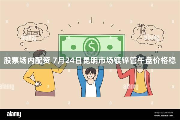股票场内配资 7月24日昆明市场镀锌管午盘价格稳