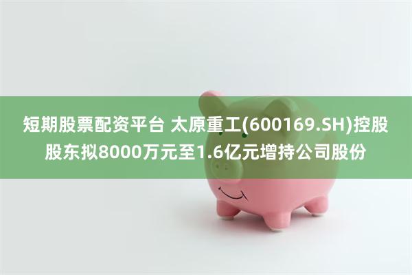 短期股票配资平台 太原重工(600169.SH)控股股东拟8000万元至1.6亿元增持公司股份