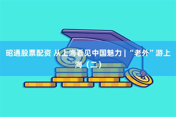 昭通股票配资 从上海看见中国魅力 | “老外”游上海（二）