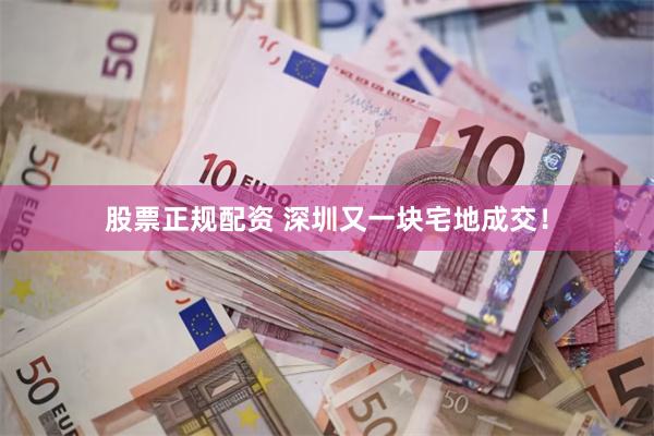 股票正规配资 深圳又一块宅地成交！