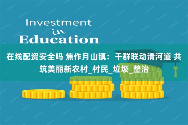 在线配资安全吗 焦作月山镇：干群联动清河道 共筑美丽新农村_村民_垃圾_整治