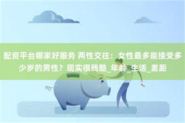 配资平台哪家好服务 两性交往：女性最多能接受多少岁的男性？现实很残酷_年龄_生活_差距