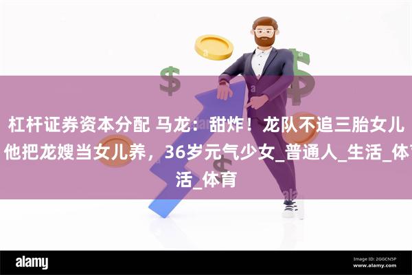 杠杆证券资本分配 马龙：甜炸！龙队不追三胎女儿，他把龙嫂当女儿养，36岁元气少女_普通人_生活_体育
