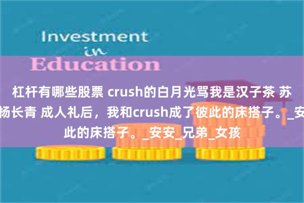 杠杆有哪些股票 crush的白月光骂我是汉子茶 苏怀礼乔安谢允杨长青 成人礼后，我和crush成了彼此的床搭子。_安安_兄弟_女孩