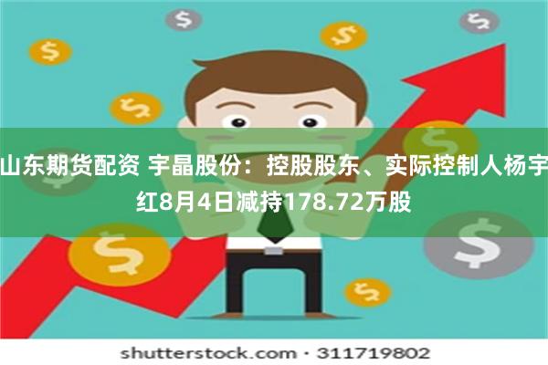山东期货配资 宇晶股份：控股股东、实际控制人杨宇红8月4日减持178.72万股