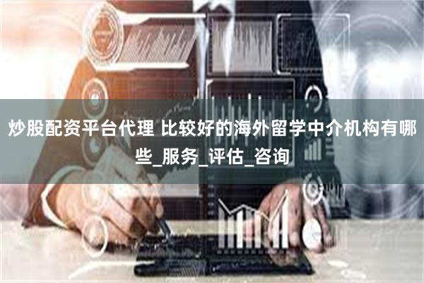 炒股配资平台代理 比较好的海外留学中介机构有哪些_服务_评估_咨询
