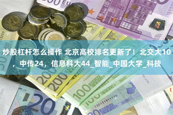 炒股杠杆怎么操作 北京高校排名更新了！北交大10，中传24，信息科大44_智能_中国大学_科技