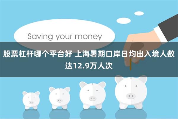 股票杠杆哪个平台好 上海暑期口岸日均出入境人数达12.9万人次