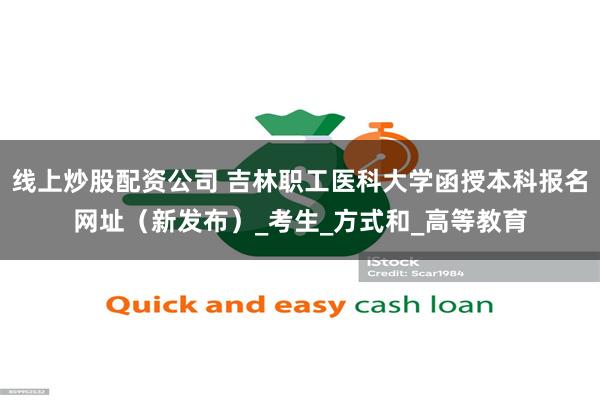 线上炒股配资公司 吉林职工医科大学函授本科报名网址（新发布）_考生_方式和_高等教育