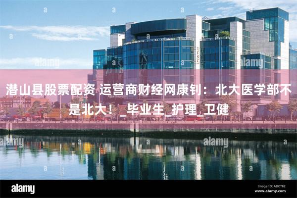 潜山县股票配资 运营商财经网康钊：北大医学部不是北大！_毕业生_护理_卫健