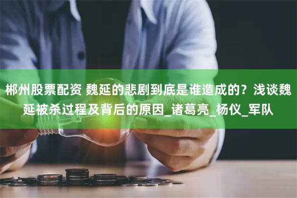郴州股票配资 魏延的悲剧到底是谁造成的？浅谈魏延被杀过程及背后的原因_诸葛亮_杨仪_军队