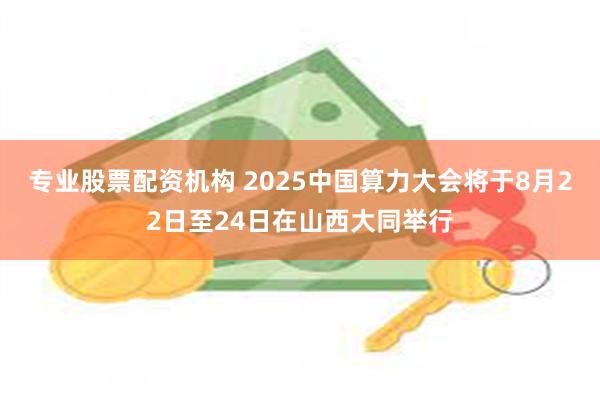 专业股票配资机构 2025中国算力大会将于8月22日至24日在山西大同举行